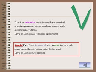 Presa é um substantivo que designa aquilo que um animal
se apodera para comer; objetos tomados ao inimigo; aquilo
que se toma por violência.
Deriva do Latim praeda (pilhagem; rapina; roubo).




Atenção! Preza é uma forma verbal do verbo prezar (ter em grande
apreço ou consideração; estimar muito; desejar; amar).
Deriva do Latim pretiāre (apreciar).
 