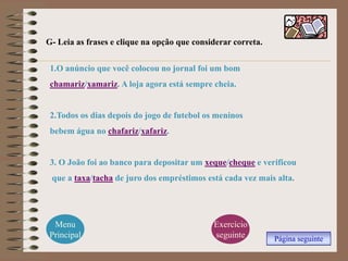 G- Leia as frases e clique na opção que considerar correta.


 1.O anúncio que você colocou no jornal foi um bom
 chamariz/xamariz. A loja agora está sempre cheia.


 2.Todos os dias depois do jogo de futebol os meninos
 bebem água no chafariz/xafariz.


 3. O João foi ao banco para depositar um xeque/cheque e verificou
 que a taxa/tacha de juro dos empréstimos está cada vez mais alta.




 Menu                                        Exercício
Principal                                    seguinte         Página seguinte
 