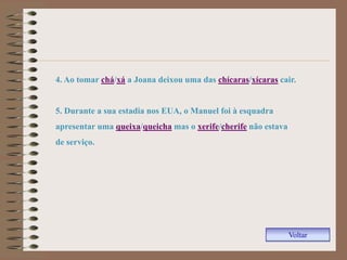 4. Ao tomar chá/xá a Joana deixou uma das chícaras/xícaras cair.


5. Durante a sua estadia nos EUA, o Manuel foi à esquadra
apresentar uma queixa/queicha mas o xerife/cherife não estava
de serviço.




                                                                Voltar
 