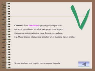 Chamariz é um substantivo que designa qualquer coisa
 que serve para chamar ou atirar; ave que serve de negaça*;
 instrumento cujo som imita o canto de uma ave; reclamo.
 Fig. O que atrai ou chama; isca: a mulher era o chamariz para o assalto.




*Negaça: sinal para atrair; engodo; convite; engano; fosquinha.
 