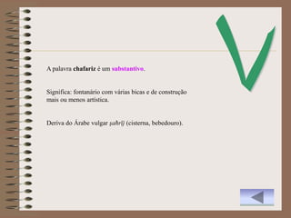 A palavra chafariz é um substantivo.


Significa: fontanário com várias bicas e de construção
mais ou menos artística.


Deriva do Árabe vulgar şaħrīj (cisterna, bebedouro).
 