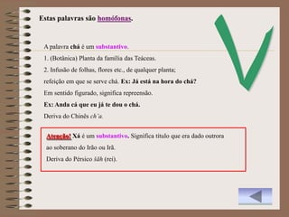 Estas palavras são homófonas.


 A palavra chá é um substantivo.
 1. (Botânica) Planta da família das Teáceas.
 2. Infusão de folhas, flores etc., de qualquer planta;
 refeição em que se serve chá. Ex: Já está na hora do chá?
 Em sentido figurado, significa repreensão.
 Ex: Anda cá que eu já te dou o chá.
 Deriva do Chinês ch’a.


  Atenção! Xá é um substantivo. Significa título que era dado outrora
  ao soberano do Irão ou Irã.
  Deriva do Pérsico šāh (rei).
 
