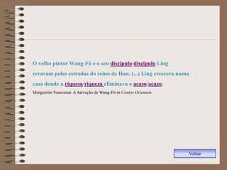 O velho pintor Wang-Fô e o seu discípulo/disçípulo Ling
erravam pelas estradas do reino de Han. (...) Ling crescera numa
casa donde a riquesa/riqueza eliminava o acaso/acazo.
Marguerite Yourcenar. A Salvação de Wang-Fô in Contos Orientais.




                                                                   Voltar
 