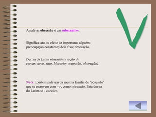 A palavra obsessão é um substantivo.


Significa: ato ou efeito de importunar alguém;
preocupação constante; ideia fixa; obcecação.


Deriva do Latim obsessiōnis (ação de
cercar, cerco, sítio, bloqueio; ocupação, obstrução).




Nota: Existem palavras da mesma família de „obsessão‟
que se escrevem com –c-, como obcecado. Esta deriva
do Latim ob - caecāre.
 