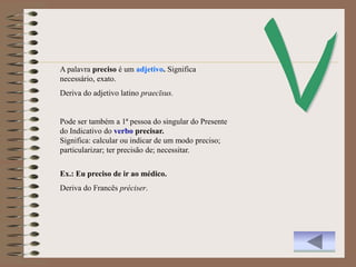 A palavra preciso é um adjetivo. Significa
necessário, exato.
Deriva do adjetivo latino praecīsus.


Pode ser também a 1ª pessoa do singular do Presente
do Indicativo do verbo precisar.
Significa: calcular ou indicar de um modo preciso;
particularizar; ter precisão de; necessitar.


Ex.: Eu preciso de ir ao médico.
Deriva do Francês préciser.
 