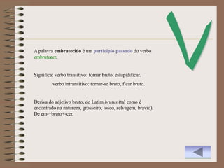 A palavra embrutecido é um particípio passado do verbo
embrutecer.


Significa: verbo transitivo: tornar bruto, estupidificar.
         verbo intransitivo: tornar-se bruto, ficar bruto.


Deriva do adjetivo bruto, do Latim brutus (tal como é
encontrado na natureza, grosseiro, tosco, selvagem, bravio).
De em-+bruto+-cer.
 