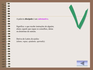 A palavra discípulo é um substantivo.


Significa: o que recebe instruções de alguém;
aluno; aquele que segue os conselhos, ideias
ou doutrinas de outrem.


Deriva do Latim discipŭlus
(aluno, rapaz, ajudante, aprendiz).
 