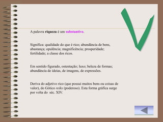 A palavra riqueza é um substantivo.


Significa: qualidade do que é rico; abundância de bens,
abastança; opulência; magnificência; prosperidade;
fertilidade; a classe dos ricos.


Em sentido figurado, ostentação; luxo; beleza de formas;
abundância de ideias, de imagens, de expressões.


Deriva do adjetivo rico (que possui muitos bens ou coisas de
valor), do Gótico reiks (poderoso). Esta forma gráfica surge
por volta do séc. XIV.
 