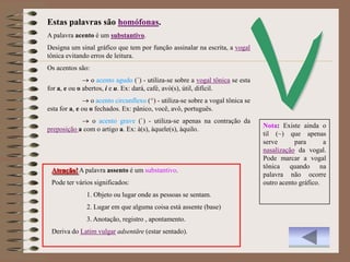 Estas palavras são homófonas.
A palavra acento é um substantivo.
Designa um sinal gráfico que tem por função assinalar na escrita, a vogal
tônica evitando erros de leitura.
Os acentos são:
                 o acento agudo (´) - utiliza-se sobre a vogal tônica se esta
for a, e ou o abertos, i e u. Ex: dará, café, avó(s), útil, difícil.
                 o acento circunflexo (^) - utiliza-se sobre a vogal tônica se
esta for a, e ou o fechados. Ex: pânico, você, avô, português.
               o acento grave (`) - utiliza-se apenas na contração da
                                                                                 Nota: Existe ainda o
preposição a com o artigo a. Ex: à(s), àquele(s), àquilo.
                                                                                 til (~) que apenas
                                                                                 serve      para       a
                                                                                 nasalização da vogal.
                                                                                 Pode marcar a vogal
                                                                                 tônica quando na
 Atenção! A palavra assento é um substantivo.
                                                                                 palavra não ocorre
 Pode ter vários significados:                                                   outro acento gráfico.
               1. Objeto ou lugar onde as pessoas se sentam.
               2. Lugar em que alguma coisa está assente (base)
               3. Anotação, registro , apontamento.
 Deriva do Latim vulgar adsentāre (estar sentado).
 