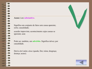 Acaso é um substantivo.


Significa um conjunto de fatos sem causa aparente;
sorte; causalidade;
ocasião imprevista; acontecimento cujas causas se
ignoram; azar.


Pode ser, também, um advérbio. Significa talvez; por
causalidade.


Deriva do Latim cāsus (queda; fim; ruína; desgraça;
doença; acaso).
 