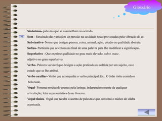 Glossário




Sinônimos- palavras que se assemelham no sentido.
Som - Resultado das variações de pressão na cavidade bocal provocadas pela vibração do ar.
Substantivo- Nome que designa pessoa, coisa, animal, ação, estado ou qualidade abstrata.
Sufixo- Partícula que se coloca no final de uma palavra para lhe modificar a significação.
Superlativo - Que exprime qualidade no grau mais elevado; subst. masc.
adjetivo no grau superlativo.
Verbo- Palavra variável que designa a ação praticada ou sofrida por um sujeito, ou o
estado que se lhe atribui.
Verbo auxiliar- Verbo que acompanha o verbo principal. Ex.: O João tinha comido o
bolo todo.
Vogal- Fonema produzido apenas pela laringe, independentemente de qualquer
articulação; letra representativa desse fonema.
Vogal tônica- Vogal que recebe o acento de palavra e que constitui o núcleo de sílaba
acentuada.
 