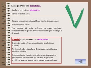 Estas palavras são homófonas.
A palavra cervo é um substantivo.
Deriva do Latim cervu.


Designa o mamífero artiodáctilo da família dos cervídeos.
Parecido com o veado.
Esta palavra foi muito utilizada na época medieval,
nomeadamente na poesia trovadoresca (cantigas de amigo e
de amor).


Atenção! A palavra servo é um substantivo.
Deriva do Latim sērvus sērvus (tardio; insuficiente;
noturno).
Na época feudal esta palavra designava o indivíduo que
não tinha direitos.
Hoje em dia não é muito utilizada, pois existem outras
palavras que a substituem. No entanto, as palavras
servidor e servente têm na sua origem a palavra sērvus.
 