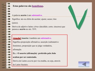 Estas palavras são homófonas.


A palavra acerto é um substantivo.
Significa: ato ou efeito de acertar; ajuste; acaso; tino
(juízo).
Deriva do adjetivo latino cērtus (decidido; certo; sinceros) que
passou a acerto no séc. XVI.



 Atenção! Asserto é também um substantivo.
 Significa proposição afirmativa; asserção (substantivo
 feminino), proposição que se julga verdadeira,
 afirmação.
 Ex. : O asserto (afirmação) proferido pelo João
 acabou por ser contestado.
 Deriva do Latim assertu por via erudita, ou seja, através
 do Latim literário.
 