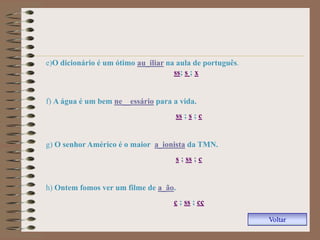 e)O dicionário é um ótimo au_iliar na aula de português.
                                     ss; s ; x


f) A água é um bem ne__essário para a vida.
                                     ss ; s ; c


g) O senhor Américo é o maior a_ionista da TMN.
                                     s ; ss ; c


h) Ontem fomos ver um filme de a_ão.
                                     ç ; ss ; cç

                                                           Voltar
 