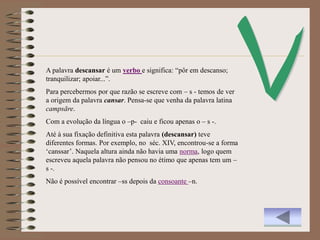 A palavra descansar é um verbo e significa: “pôr em descanso;
tranquilizar; apoiar...”.
Para percebermos por que razão se escreve com – s - temos de ver
a origem da palavra cansar. Pensa-se que venha da palavra latina
campsāre.
Com a evolução da língua o –p- caiu e ficou apenas o – s -.
Até à sua fixação definitiva esta palavra (descansar) teve
diferentes formas. Por exemplo, no séc. XIV, encontrou-se a forma
„canssar‟. Naquela altura ainda não havia uma norma, logo quem
escreveu aquela palavra não pensou no étimo que apenas tem um –
s -.
Não é possível encontrar –ss depois da consoante –n.
 