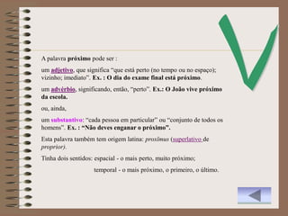 A palavra próximo pode ser :
um adjetivo, que significa “que está perto (no tempo ou no espaço);
vizinho; imediato”. Ex. : O dia do exame final está próximo.
um advérbio, significando, então, “perto”. Ex.: O João vive próximo
da escola.
ou, ainda,
um substantivo: “cada pessoa em particular” ou “conjunto de todos os
homens”. Ex. : “Não deves enganar o próximo”.
Esta palavra também tem origem latina: proxĭmus (superlativo de
proprior).
Tinha dois sentidos: espacial - o mais perto, muito próximo;
                    temporal - o mais próximo, o primeiro, o último.
 