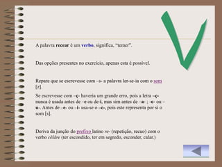 A palavra recear é um verbo, significa, “temer”.


Das opções presentes no exercício, apenas esta é possível.


Repare que se escrevesse com –s- a palavra ler-se-ia com o som
[z].
Se escrevesse com –ç- haveria um grande erro, pois a letra –ç-
nunca é usada antes de –e ou de-i, mas sim antes de –a- ; -o- ou –
u-. Antes de –e- ou –i- usa-se o –c-, pois este representa por si o
som [s].


Deriva da junção do prefixo latino re- (repetição, recuo) com o
verbo cēlāre (ter escondido, ter em segredo, esconder, calar.)
 