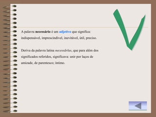 A palavra necessário é um adjetivo que significa:
indispensável, imprescindível, inevitável, útil, preciso.


Deriva da palavra latina necessārĭus, que para além dos
significados referidos, significava: unir por laços de
amizade, de parentesco; íntimo.
 