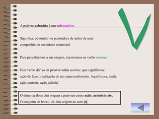 A palavra acionista é um substantivo.


Significa: possuidor ou possuidora de ações de uma
companhia ou sociedade comercial.


Para percebermos a sua origem, recorremos ao verbo acionar.


Este verbo deriva da palavra latina actiōne, que significava:
ação de fazer, realização de um empreendimento. Significava, ainda,
ação oratória, ação judicial.


O étimo actione deu origem a palavras como ação, acionista etc.
O conjunto de letras –ti- deu origem ao som [s].
 