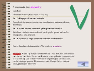 A palavra ação é um substantivo.
Significa:
1.maneira de atuar; tudo o que se faz; ato;
Ex.: O Hugo praticou uma má ação.
2.sequência de acontecimentos que compõem um texto narrativo ou
dramático;
Ex.: A ação é um dos elementos principais da narrativa.
3.titulo de crédito representativo da participação que os sócios têm
no capital de uma empresa.
Ex.: A ação que o Hugo comprou na Bolsa rendeu muito.


Deriva da palavra latina actiōne. (Ver a palavra acionista).


Atenção! A letra –ç- nunca é usada antes de –e ou de-i, mas sim antes de
–a- ; -o- ou –u-. Antes de –e- ou –i- usa-se o –c-, pois este representa por
si só o som [s]. Usa-se nos vocábulos de origem tupi e africana: açaí,
caçula, miçanga, paçoca, Piraçununga; após ditongo: beiço, caiçara,
louça, precaução, traiçoeiro.
 