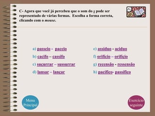 C- Agora que você já percebeu que o som do s pode ser
representado de várias formas. Escolha a forma correta,
clicando com o mouse.




       a) passeio - paceio                 e) assíduo - aciduo
       b) cacifo – cassifo                 f) orifício – orifíçio
       c) suçurrar – sussurrar             g) recensão - ressensão
       d) lansar – lançar                  h) pacífico- passífico




   Menu                                                             Exercício
  Principal                                                         seguinte
 