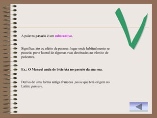 A palavra passeio é um substantivo.


Significa: ato ou efeito de passear; lugar onde habitualmente se
passeia; parte lateral de algumas ruas destinadas ao trânsito de
pedestres.


Ex.: O Manuel anda de bicicleta no passeio da sua rua.


Deriva de uma forma antiga francesa passe que terá origem no
Latim: passare.
 