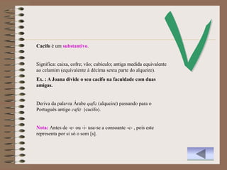 Cacifo é um substantivo.


Significa: caixa, cofre; vão; cubículo; antiga medida equivalente
ao celamim (equivalente à décima sexta parte do alqueire).
Ex. : A Joana divide o seu cacifo na faculdade com duas
amigas.


Deriva da palavra Árabe qafiz (alqueire) passando para o
Português antigo cafiz (cacifo).


Nota: Antes de -e- ou -i- usa-se a consoante -c- , pois este
representa por si só o som [s].
 