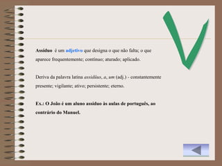 Assíduo é um adjetivo que designa o que não falta; o que
aparece frequentemente; contínuo; aturado; aplicado.


Deriva da palavra latina assidŭus, a, um (adj.) - constantemente
presente; vigilante; ativo; persistente; eterno.


Ex.: O João é um aluno assíduo às aulas de português, ao
contrário do Manuel.
 