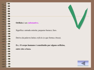 Orifício é um substantivo.


Significa: entrada estreita; pequeno buraco; furo.


Deriva da palavra latina orificĭu (o que forma a boca).


Ex.: O corpo humano é constituído por alguns orifícios,
entre eles a boca.
 