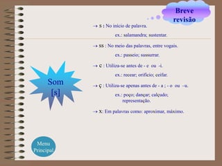 Breve
                                                        revisão
             s : No início de palavra.
                     ex.: salamandra; sustentar.

             ss : No meio das palavras, entre vogais.
                     ex.: passeio; sussurrar.

             c : Utiliza-se antes de - e   ou -i.
                     ex.: recear; orifício; ceifar.
      Som    ç : Utiliza-se apenas antes de - a ; - o   ou –u.
       [s]           ex.: poço; dançar; calçudo;
                         representação.

             x: Em palavras como: aproximar, máximo.




 Menu
Principal
 