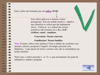 Estes verbos são formados por um sufixo: IZAR.


                  Este sufixo aplica-se a imensos verbos
                  portugueses. Tem um sentido factitivo - adjetivo
                  que classifica os verbos que são duplamente
                  ativos. Utiliza-se se o radical dos nomes
                  primitivos não terminar em s. Ex.: civil –
                  civilizar; canal – canalizar.
                      Concretizar: Tornar concreto.
                        Familiarizar: Tornar familiar.
Nota: Existem verbos como analisar (“fazer a análise de; examinar com
atenção; criticar), pesquisar (“inquirir; investigar; procurar com
diligência...”) que apesar de terem o mesmo som, não se assemelham aos
acima referidos.

Neste caso, o sufixo presente é –ar. O –s- que encontramos faz parte do
substantivo: análise e pesquisa.
 