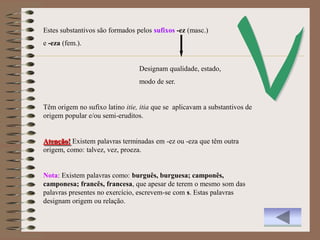 Estes substantivos são formados pelos sufixos -ez (masc.)
e -eza (fem.).


                                 Designam qualidade, estado,
                                 modo de ser.


Têm origem no sufixo latino itie, itia que se aplicavam a substantivos de
origem popular e/ou semi-eruditos.


Atenção! Existem palavras terminadas em -ez ou -eza que têm outra
origem, como: talvez, vez, proeza.


Nota: Existem palavras como: burguês, burguesa; camponês,
camponesa; francês, francesa, que apesar de terem o mesmo som das
palavras presentes no exercício, escrevem-se com s. Estas palavras
designam origem ou relação.
 