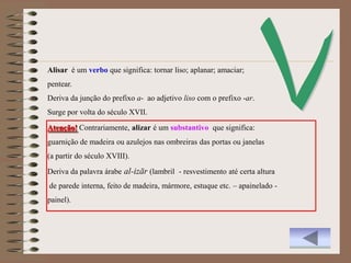 Alisar é um verbo que significa: tornar liso; aplanar; amaciar;
pentear.
Deriva da junção do prefixo a- ao adjetivo liso com o prefixo -ar.
Surge por volta do século XVII.

Atenção! Contrariamente, alizar é um substantivo que significa:
guarnição de madeira ou azulejos nas ombreiras das portas ou janelas
(a partir do século XVIII).
Deriva da palavra árabe al-izār (lambril - resvestimento até certa altura
de parede interna, feito de madeira, mármore, estuque etc. – apainelado -
painel).
 