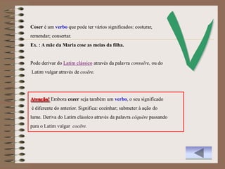 Coser é um verbo que pode ter vários significados: costurar,
remendar; consertar.
Ex. : A mãe da Maria cose as meias da filha.


Pode derivar do Latim clássico através da palavra consuĕre, ou do
Latim vulgar através de cosēre.




Atenção! Embora cozer seja também um verbo, o seu significado
é diferente do anterior. Significa: cozinhar; submeter à ação do
lume. Deriva do Latim clássico através da palavra cŏquĕre passando
para o Latim vulgar cocĕre.
 