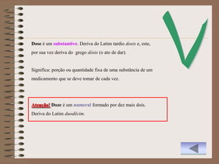 Dose é um substantivo. Deriva do Latim tardio dosis e, este,
por sua vez deriva do grego dósis (o ato de dar).


Significa: porção ou quantidade fixa de uma substância de um
medicamento que se deve tomar de cada vez.




Atenção! Doze é um numeral formado por dez mais dois.
Deriva do Latim duodĕcim.
 