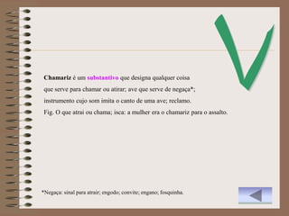 Chamariz é um substantivo que designa qualquer coisa
 que serve para chamar ou atirar; ave que serve de negaça*;
 instrumento cujo som imita o canto de uma ave; reclamo.
 Fig. O que atrai ou chama; isca: a mulher era o chamariz para o assalto.




*Negaça: sinal para atrair; engodo; convite; engano; fosquinha.
 