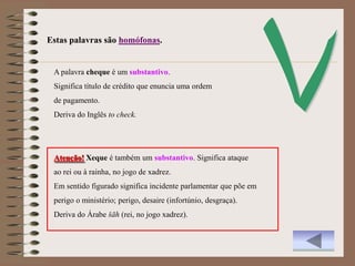 Estas palavras são homófonas.


 A palavra cheque é um substantivo.
 Significa título de crédito que enuncia uma ordem
 de pagamento.
 Deriva do Inglês to check.




 Atenção! Xeque é também um substantivo. Significa ataque
 ao rei ou à rainha, no jogo de xadrez.
 Em sentido figurado significa incidente parlamentar que põe em
 perigo o ministério; perigo, desaire (infortúnio, desgraça).
 Deriva do Árabe šāh (rei, no jogo xadrez).
 