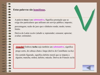 Estas palavras são homófonas.


 A palavra taxa é um substantivo. Significa prestação que se
 exige dos particulares que utilizam um serviço público; imposto;
 percentagem; razão do juro que o dinheiro rende; modo; termo;
 limite.
 Deriva do Latim taxāre (aludir a; repreender; censurar; apreciar;
 avaliar; estimular).



  Atenção! Embora tacha seja também um substantivo, significa
  prego curto, de cabeça chata e larga (deriva do Castelhano tacha).
  Em sentido figurado, significa defeito moral que se imputa a
  alguém; mancha; nódoa; defeito; mácula. Deriva do Francês tache.
 