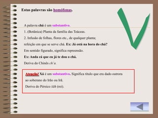 Estas palavras são homófonas.


 A palavra chá é um substantivo.
 1. (Botânica) Planta da família das Teáceas.
 2. Infusão de folhas, flores etc., de qualquer planta;
 refeição em que se serve chá. Ex: Já está na hora do chá?
 Em sentido figurado, significa repreensão.
 Ex: Anda cá que eu já te dou o chá.
 Deriva do Chinês ch’a.


  Atenção! Xá é um substantivo. Significa título que era dado outrora
  ao soberano do Irão ou Irã.
  Deriva do Pérsico šāh (rei).
 