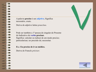 A palavra preciso é um adjetivo. Significa
necessário, exato.
Deriva do adjetivo latino praecīsus.


Pode ser também a 1ª pessoa do singular do Presente
do Indicativo do verbo precisar.
Significa: calcular ou indicar de um modo preciso;
particularizar; ter precisão de; necessitar.


Ex.: Eu preciso de ir ao médico.
Deriva do Francês préciser.
 