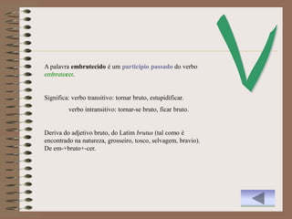 A palavra embrutecido é um particípio passado do verbo
embrutecer.


Significa: verbo transitivo: tornar bruto, estupidificar.
         verbo intransitivo: tornar-se bruto, ficar bruto.


Deriva do adjetivo bruto, do Latim brutus (tal como é
encontrado na natureza, grosseiro, tosco, selvagem, bravio).
De em-+bruto+-cer.
 