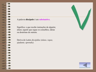 A palavra discípulo é um substantivo.


Significa: o que recebe instruções de alguém;
aluno; aquele que segue os conselhos, ideias
ou doutrinas de outrem.


Deriva do Latim discipŭlus (aluno, rapaz,
ajudante, aprendiz).
 
