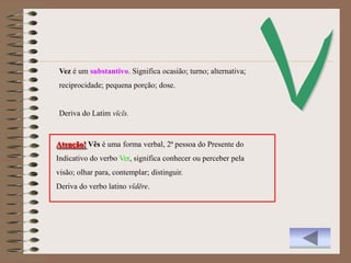 Vez é um substantivo. Significa ocasião; turno; alternativa;
reciprocidade; pequena porção; dose.


Deriva do Latim vĭcĭs.


Atenção! Vês é uma forma verbal, 2ª pessoa do Presente do
Indicativo do verbo Ver, significa conhecer ou perceber pela
visão; olhar para, contemplar; distinguir.
Deriva do verbo latino vĭdēre.
 