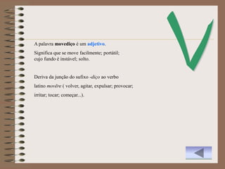 A palavra movediço é um adjetivo.
Significa que se move facilmente; portátil;
cujo fundo é instável; solto.


Deriva da junção do sufixo -diço ao verbo
latino movēre ( volver, agitar, expulsar; provocar;
irritar; tocar; começar...).
 