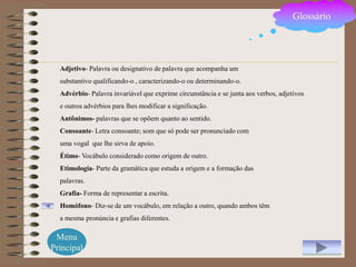 Glossário




  Adjetivo- Palavra ou designativo de palavra que acompanha um
  substantivo qualificando-o , caracterizando-o ou determinando-o.
  Advérbio- Palavra invariável que exprime circunstância e se junta aos verbos, adjetivos
  e outros advérbios para lhes modificar a significação.
  Antônimos- palavras que se opõem quanto ao sentido.
  Consoante- Letra consoante; som que só pode ser pronunciado com
  uma vogal que lhe sirva de apoio.
  Étimo- Vocábulo considerado como origem de outro.
  Etimologia- Parte da gramática que estuda a origem e a formação das
  palavras.
  Grafia- Forma de representar a escrita.
  Homófono- Diz-se de um vocábulo, em relação a outro, quando ambos têm
  a mesma pronúncia e grafias diferentes.

 Menu
Principal
 