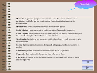 Glossário




Homônimos- palavras que possuem o mesmo nome; denominam-se homônimos
perfeitos os vocábulos que são iguais no som (homófonos) e iguais na escrita
(homógrafos).
Heterônimos- nomes diferentes atribuídos a uma mesma pessoa.
Latim clássico- Nome que se dá ao Latim que não sofreu grandes alterações.
Latim vulgar- Designação que se atribui ao Latim que, em contato com outras línguas
foi sofrendo alterações, afastando-se do Latim clássico.
Nasalização- Evolução de um segmento vocálico [-nas] para [+nas], em contextos de
consoante nasal.
Norma- Termo usado na linguística designando a língua padrão do discurso oral ou
escrito.
Parônimos- palavras semelhantes no som e/ou na escrita (caça/cassa).
Preposição- Palavra invariável que pode ligar palavras ou frases.
Prefixo- Partícula que se antepõe a uma palavra que lhe modifica o sentido e forma
uma nova palavra.
 