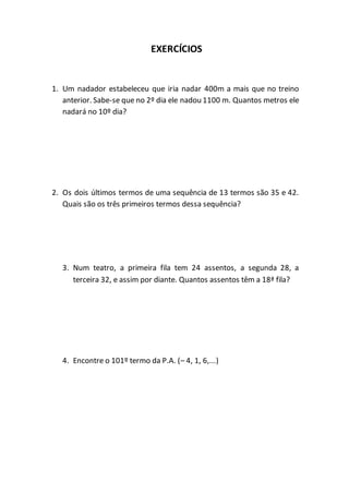 EXERCÍCIOS 
1. Um nadador estabeleceu que iria nadar 400m a mais que no treino 
anterior. Sabe-se que no 2º dia ele nadou 1100 m. Quantos metros ele 
nadará no 10º dia? 
2. Os dois últimos termos de uma sequência de 13 termos são 35 e 42. 
Quais são os três primeiros termos dessa sequência? 
3. Num teatro, a primeira fila tem 24 assentos, a segunda 28, a 
terceira 32, e assim por diante. Quantos assentos têm a 18ª fila? 
4. Encontre o 101º termo da P.A. (– 4, 1, 6,...) 
 