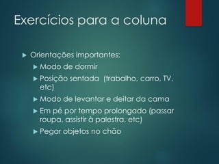 Exercícios para a coluna
 Orientações importantes:
 Modo de dormir
 Posição sentada (trabalho, carro, TV,
etc)
 Modo de levantar e deitar da cama
 Em pé por tempo prolongado (passar
roupa, assistir à palestra, etc)
 Pegar objetos no chão
 