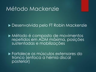 Método Mackenzie
 Desenvolvida pelo FT Robin Mackenzie
 Método é composto de movimentos
repetidos em ADM máxima, posições
sustentadas e mobilizações
 Fortalece os músculos extensores do
tronco (enfoca a hérnia discal
posterior)
 