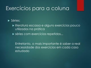 Exercícios para a coluna
 Séries:
 literatura escassa e alguns exercícios pouco
utilizados na prática
 séries com exercícios repetidos...
Entretanto, o mais importante é saber a real
necessidade dos exercícios em cada caso
estudado
 